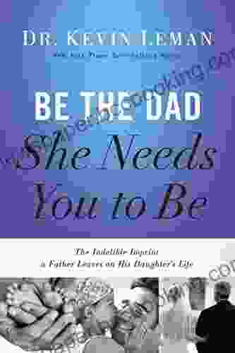 Be The Dad She Needs You To Be: The Indelible Imprint A Father Leaves On His Daughter S Life