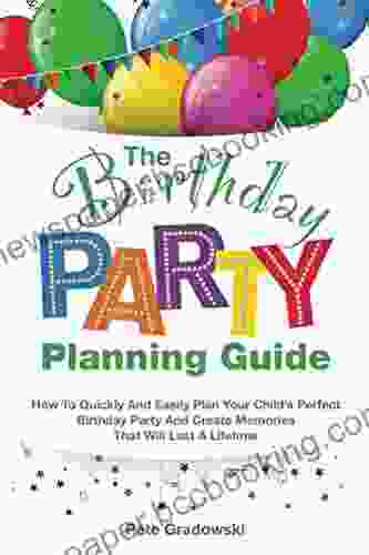 The Birthday Party Planning Guide: How To Quickly Easily Plan Your Child S Perfect Birthday Party And Create Memories That Will Last A Lifetime
