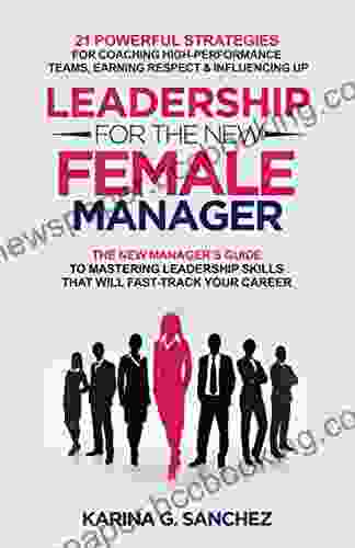 Leadership For The New Female Manager: The New Manager S Guide To Mastering Leadership Skills: 21 Powerful Strategies For Coaching High Performance Teams Earning Respect Influencing Up