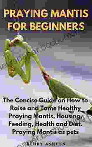 PRAYING MANTIS FOR BEGINNERS: The Concise Guide On How To Raise And Tame Healthy Praying Mantis Housing Feeding Health And Diet Praying Mantis As Pets