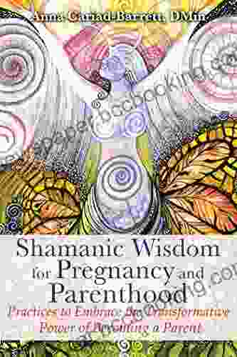 Shamanic Wisdom For Pregnancy And Parenthood: Practices To Embrace The Transformative Power Of Becoming A Parent