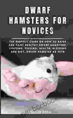 DWARF HAMSTERS FOR NOVICES: The Perfect Guide On How To Raise And Tame Healthy Dwarf Hamsters Housing Feeding Health Bleeding And Diet Dwarf Hamster As Pets