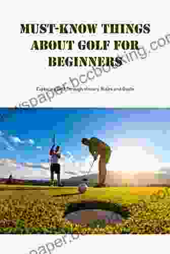 Must Know Things About Golf For Beginners: Exploring Golf Through History Rules And Guide: Uesful Things About Golf For Beginners