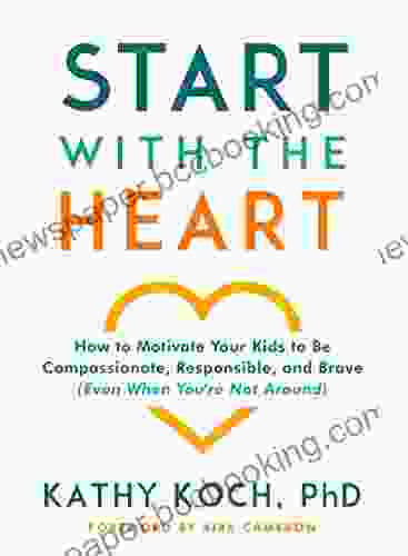 Start With The Heart: How To Motivate Your Kids To Be Compassionate Responsible And Brave (Even When You Re Not Around)